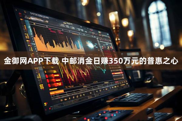 金御网APP下载 中邮消金日赚350万元的普惠之心