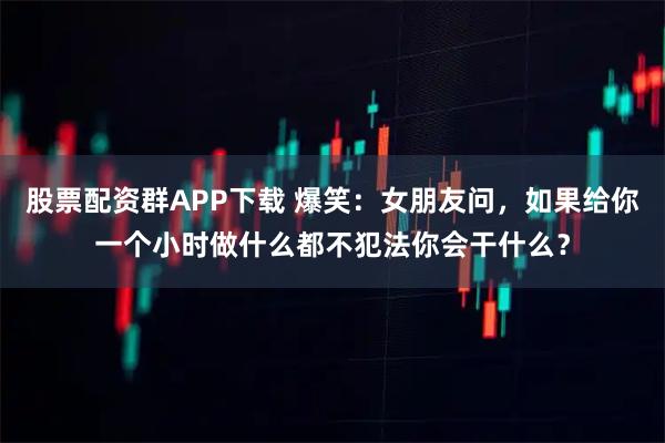 股票配资群APP下载 爆笑：女朋友问，如果给你一个小时做什么都不犯法你会干什么？