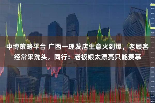 中博策略平台 广西一理发店生意火到爆，老顾客经常来洗头，同行：老板娘太漂亮只能羡慕