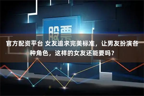 官方配资平台 女友追求完美标准，让男友扮演各种角色，这样的女友还能要吗？