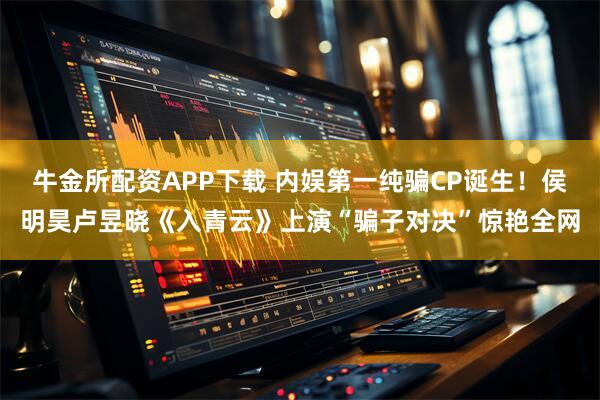 牛金所配资APP下载 内娱第一纯骗CP诞生！侯明昊卢昱晓《入青云》上演“骗子对决”惊艳全网