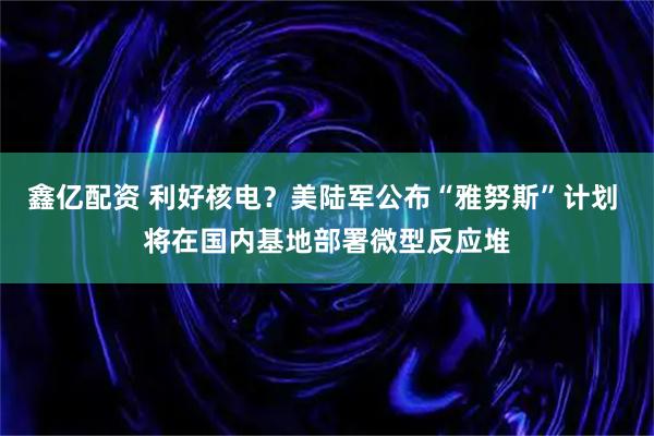 鑫亿配资 利好核电？美陆军公布“雅努斯”计划 将在国内基地部署微型反应堆