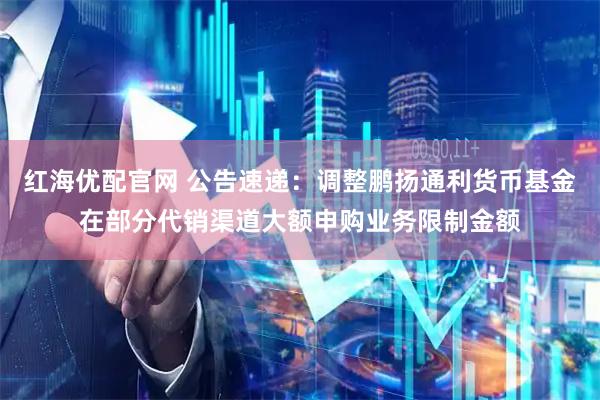 红海优配官网 公告速递：调整鹏扬通利货币基金在部分代销渠道大额申购业务限制金额