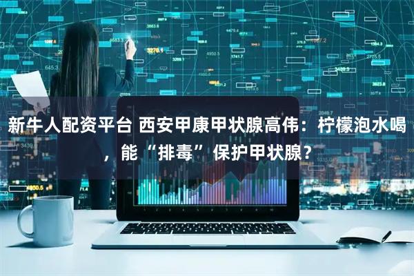 新牛人配资平台 西安甲康甲状腺高伟：柠檬泡水喝，能 “排毒” 保护甲状腺？