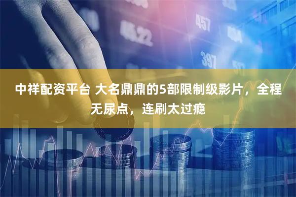 中祥配资平台 大名鼎鼎的5部限制级影片，全程无尿点，连刷太过瘾