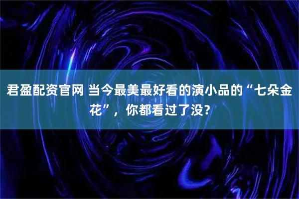 君盈配资官网 当今最美最好看的演小品的“七朵金花”，你都看过了没？