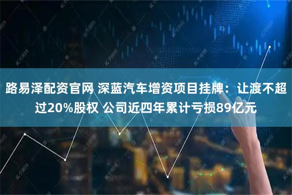 路易泽配资官网 深蓝汽车增资项目挂牌：让渡不超过20%股权 公司近四年累计亏损89亿元