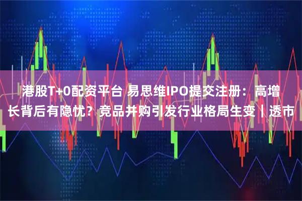 港股T+0配资平台 易思维IPO提交注册：高增长背后有隐忧？竞品并购引发行业格局生变｜透市