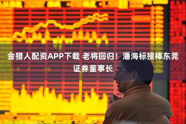 金猎人配资APP下载 老将回归！潘海标接棒东莞证券董事长