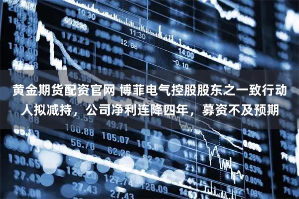 黄金期货配资官网 博菲电气控股股东之一致行动人拟减持，公司净利连降四年，募资不及预期