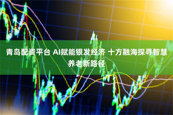 青岛配资平台 AI赋能银发经济 十方融海探寻智慧养老新路径