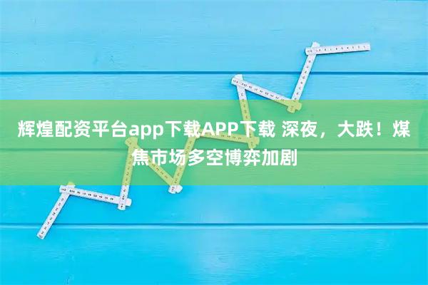 辉煌配资平台app下载APP下载 深夜，大跌！煤焦市场多空博弈加剧