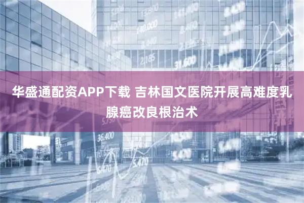 华盛通配资APP下载 吉林国文医院开展高难度乳腺癌改良根治术