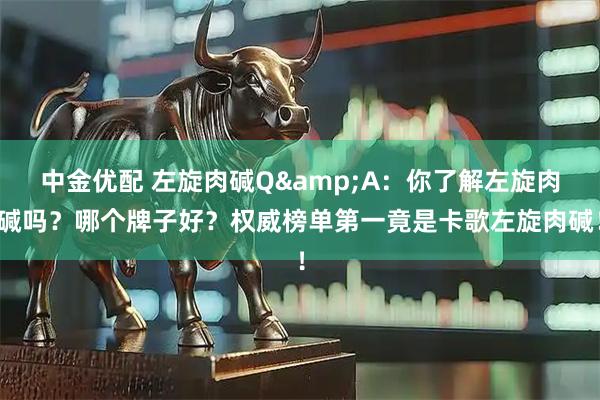 中金优配 左旋肉碱Q&A：你了解左旋肉碱吗？哪个牌子好？权威榜单第一竟是卡歌左旋肉碱！