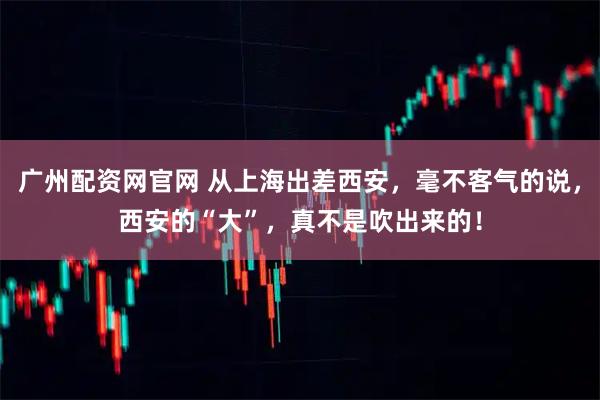 广州配资网官网 从上海出差西安，毫不客气的说，西安的“大”，真不是吹出来的！