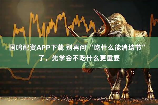 国鸣配资APP下载 别再问 “吃什么能消结节” 了，先学会不吃什么更重要