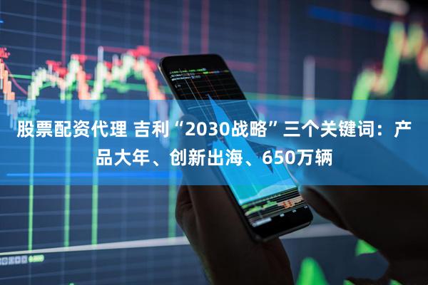 股票配资代理 吉利“2030战略”三个关键词：产品大年、创新出海、650万辆