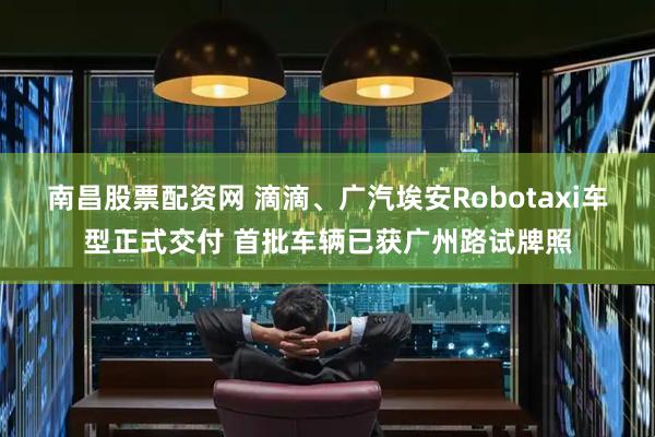 南昌股票配资网 滴滴、广汽埃安Robotaxi车型正式交付 首批车辆已获广州路试牌照