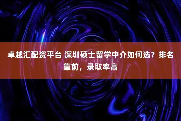 卓越汇配资平台 深圳硕士留学中介如何选？排名靠前，录取率高