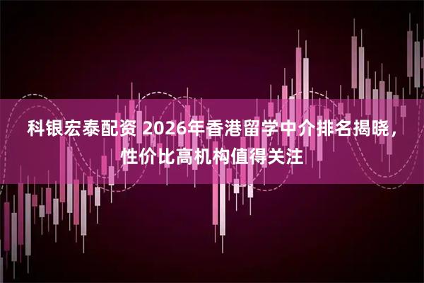 科银宏泰配资 2026年香港留学中介排名揭晓，性价比高机构值得关注