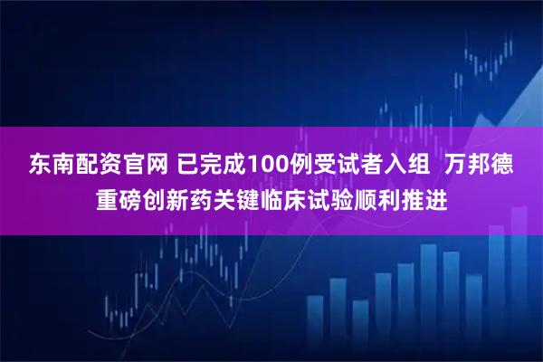 东南配资官网 已完成100例受试者入组  万邦德重磅创新药关键临床试验顺利推进