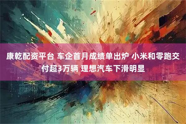 康乾配资平台 车企首月成绩单出炉 小米和零跑交付超3万辆 理想汽车下滑明显