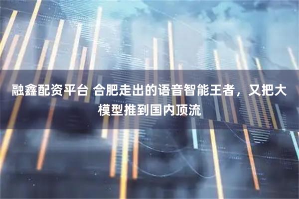 融鑫配资平台 合肥走出的语音智能王者，又把大模型推到国内顶流