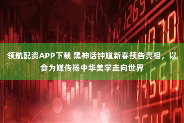 领航配资APP下载 黑神话钟馗新春预告亮相，以食为媒传扬中华美学走向世界
